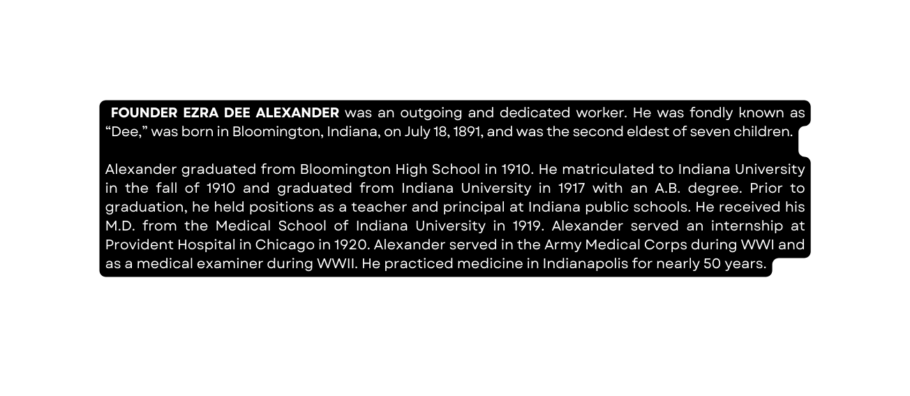 FOUNDER EZRA DEE ALEXANDER was an outgoing and dedicated worker He was fondly known as Dee was born in Bloomington Indiana on July 18 1891 and was the second eldest of seven children Alexander graduated from Bloomington High School in 1910 He matriculated to Indiana University in the fall of 1910 and graduated from Indiana University in 1917 with an A B degree Prior to graduation he held positions as a teacher and principal at Indiana public schools He received his M D from the Medical School of Indiana University in 1919 Alexander served an internship at Provident Hospital in Chicago in 1920 Alexander served in the Army Medical Corps during WWI and as a medical examiner during WWII He practiced medicine in Indianapolis for nearly 50 years